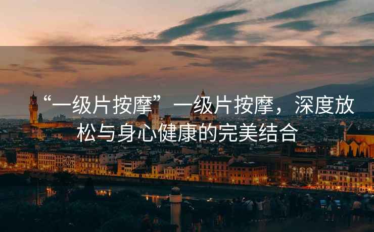 “一級(jí)片按摩”一級(jí)片按摩，深度放松與身心健康的完美結(jié)合