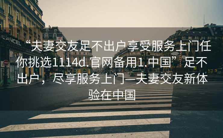 “夫妻交友足不出戶享受服務(wù)上門任你挑選1114d.官網(wǎng)備用1.中國(guó)”足不出戶，盡享服務(wù)上門—夫妻交友新體驗(yàn)在中國(guó)