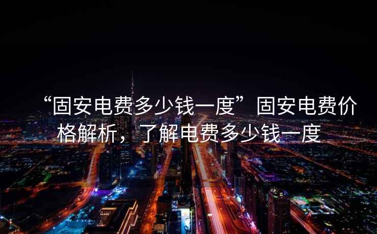 “固安電費(fèi)多少錢一度”固安電費(fèi)價(jià)格解析，了解電費(fèi)多少錢一度