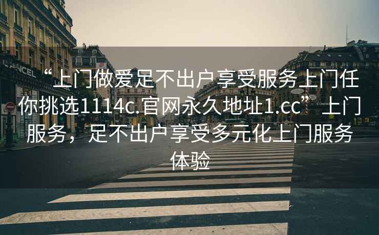 “上門做愛足不出戶享受服務上門任你挑選1114c.官網(wǎng)永久地址1.cc”上門服務，足不出戶享受多元化上門服務體驗