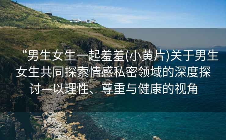 “男生女生一起羞羞(小黃片)關(guān)于男生女生共同探索情感私密領(lǐng)域的深度探討—以理性、尊重與健康的視角