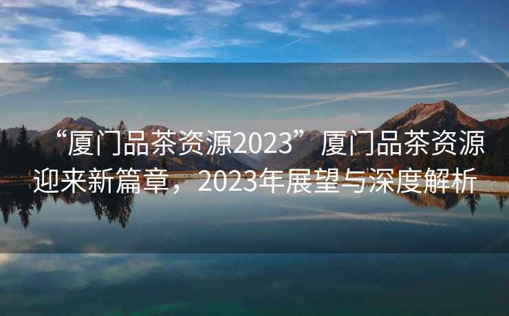 “廈門(mén)品茶資源2023”廈門(mén)品茶資源迎來(lái)新篇章，2023年展望與深度解析