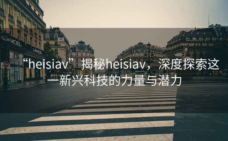 “heisiav”揭秘heisiav，深度探索這一新興科技的力量與潛力