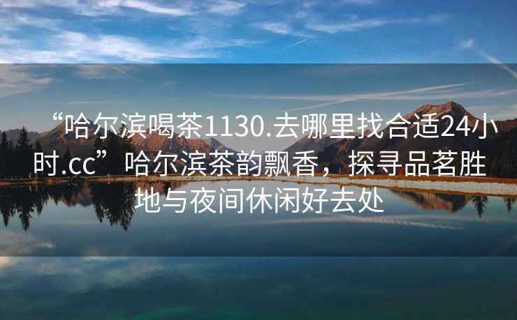 “哈爾濱喝茶1130.去哪里找合適24小時(shí).cc”哈爾濱茶韻飄香，探尋品茗勝地與夜間休閑好去處