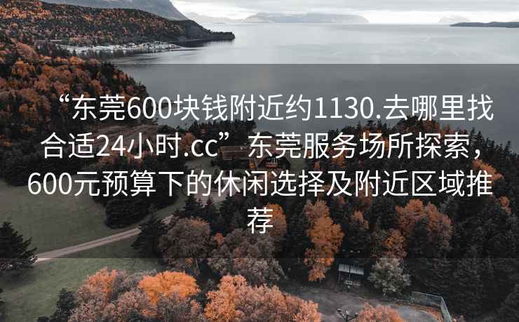 “東莞600塊錢附近約1130.去哪里找合適24小時(shí).cc”東莞服務(wù)場(chǎng)所探索，600元預(yù)算下的休閑選擇及附近區(qū)域推薦