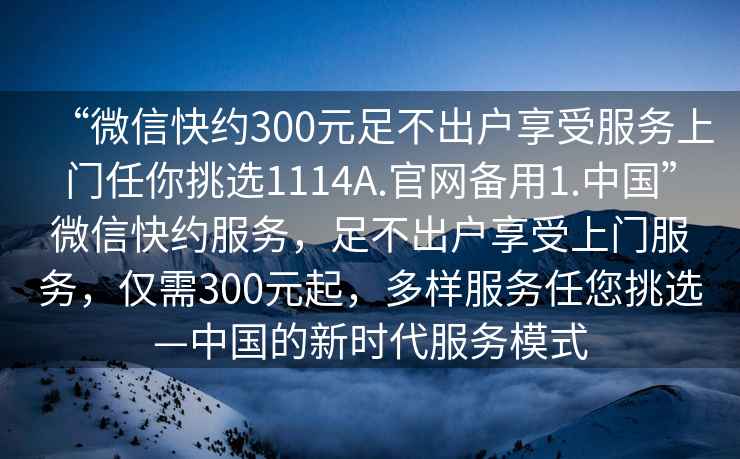 “微信快約300元足不出戶享受服務上門任你挑選1114A.官網(wǎng)備用1.中國”微信快約服務，足不出戶享受上門服務，僅需300元起，多樣服務任您挑選—中國的新時代服務模式