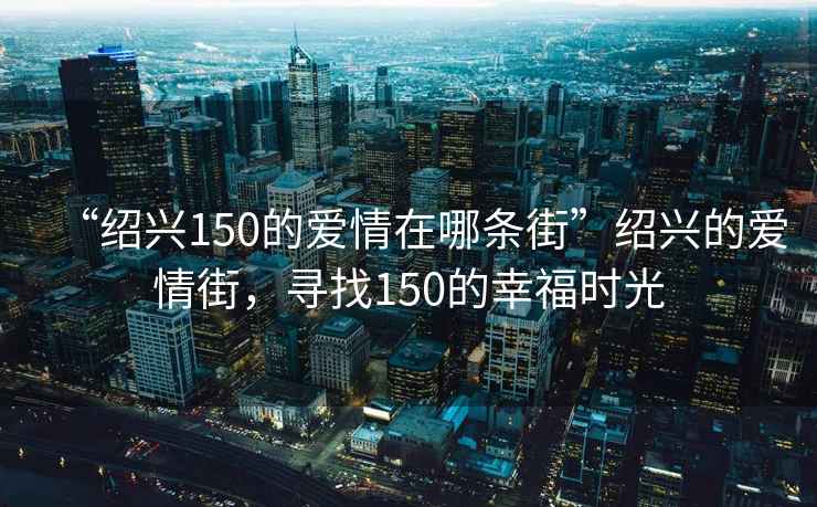 “紹興150的愛情在哪條街”紹興的愛情街，尋找150的幸福時(shí)光