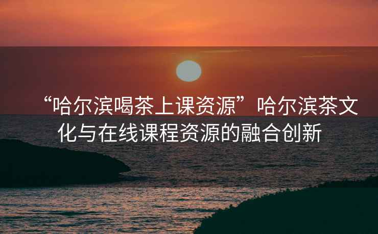 “哈爾濱喝茶上課資源”哈爾濱茶文化與在線課程資源的融合創(chuàng)新