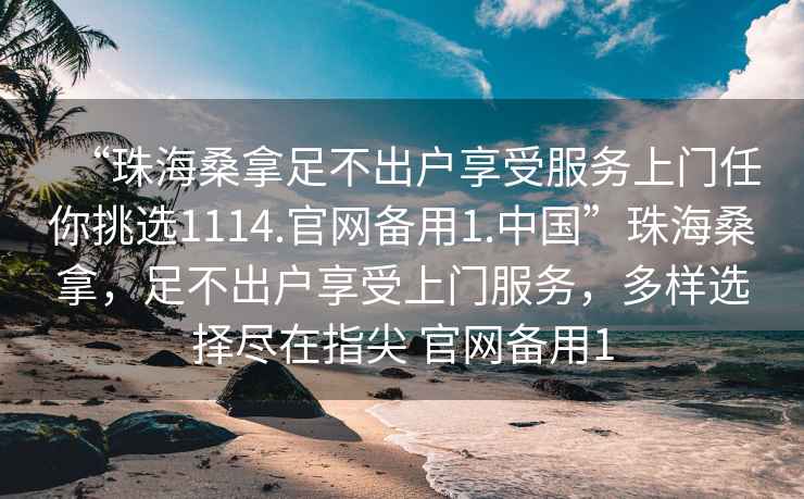 “珠海桑拿足不出戶享受服務上門任你挑選1114.官網備用1.中國”珠海桑拿，足不出戶享受上門服務，多樣選擇盡在指尖 官網備用1