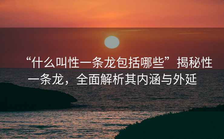 “什么叫性一條龍包括哪些”揭秘性一條龍，全面解析其內(nèi)涵與外延