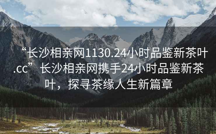 “長沙相親網(wǎng)1130.24小時(shí)品鑒新茶葉.cc”長沙相親網(wǎng)攜手24小時(shí)品鑒新茶葉，探尋茶緣人生新篇章