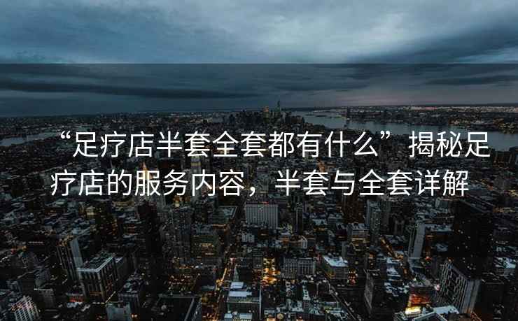 “足療店半套全套都有什么”揭秘足療店的服務(wù)內(nèi)容，半套與全套詳解