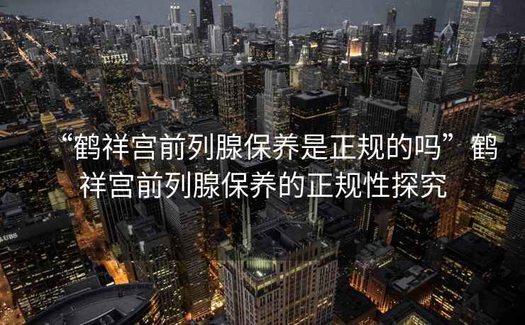 “鶴祥宮前列腺保養(yǎng)是正規(guī)的嗎”鶴祥宮前列腺保養(yǎng)的正規(guī)性探究