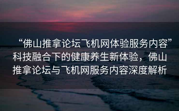 “佛山推拿論壇飛機(jī)網(wǎng)體驗(yàn)服務(wù)內(nèi)容”科技融合下的健康養(yǎng)生新體驗(yàn)，佛山推拿論壇與飛機(jī)網(wǎng)服務(wù)內(nèi)容深度解析