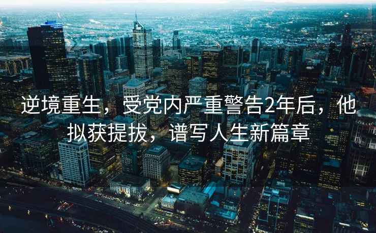 逆境重生，受黨內(nèi)嚴(yán)重警告2年后，他擬獲提拔，譜寫人生新篇章