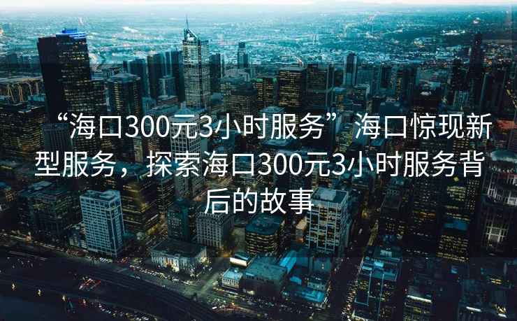 “?？?00元3小時(shí)服務(wù)”海口驚現(xiàn)新型服務(wù)，探索?？?00元3小時(shí)服務(wù)背后的故事