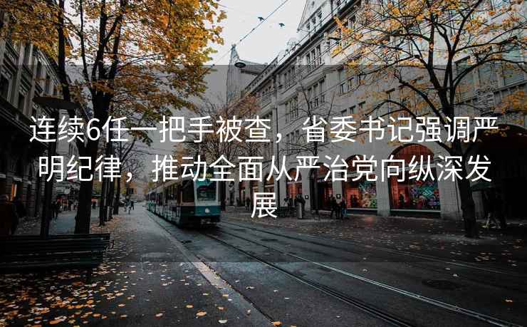 連續(xù)6任一把手被查，省委書記強調嚴明紀律，推動全面從嚴治黨向縱深發(fā)展