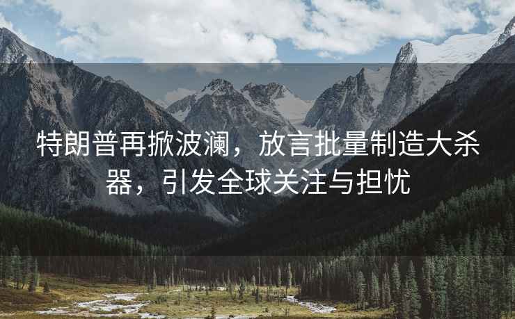 特朗普再掀波瀾，放言批量制造大殺器，引發(fā)全球關(guān)注與擔(dān)憂