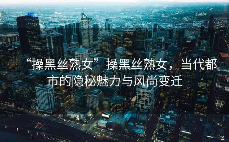 “操黑絲熟女”操黑絲熟女，當(dāng)代都市的隱秘魅力與風(fēng)尚變遷