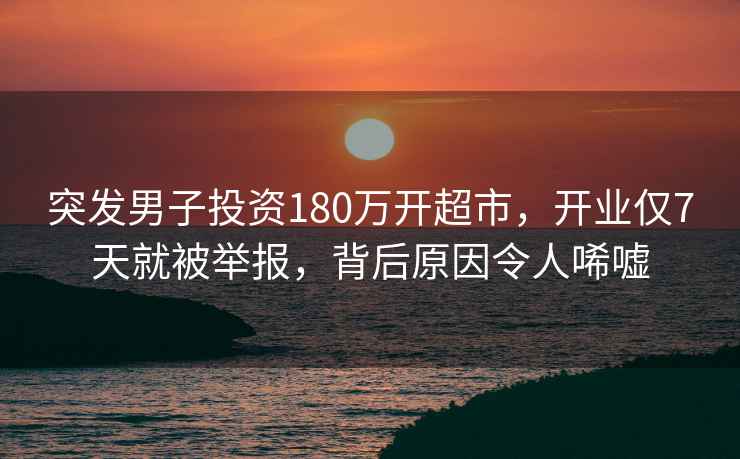 突發(fā)男子投資180萬開超市，開業(yè)僅7天就被舉報(bào)，背后原因令人唏噓