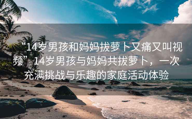 “14歲男孩和媽媽拔蘿卜又痛又叫視頻”14歲男孩與媽媽共拔蘿卜，一次充滿(mǎn)挑戰(zhàn)與樂(lè)趣的家庭活動(dòng)體驗(yàn)