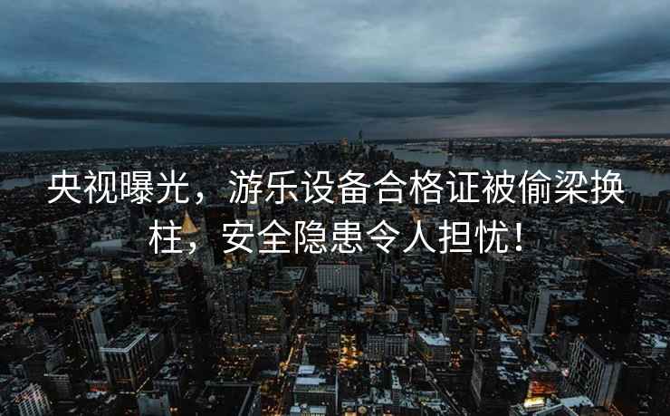 央視曝光，游樂(lè)設(shè)備合格證被偷梁換柱，安全隱患令人擔(dān)憂(yōu)！