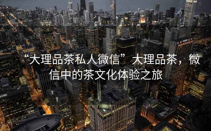 “大理品茶私人微信”大理品茶，微信中的茶文化體驗之旅