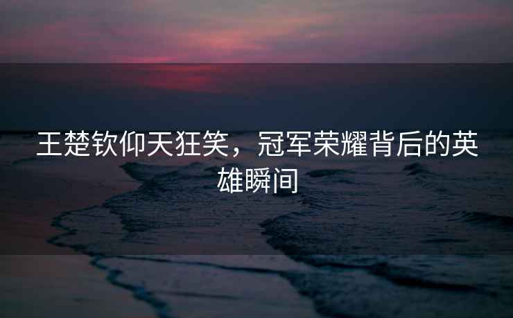 王楚欽仰天狂笑，冠軍榮耀背后的英雄瞬間