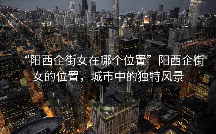 “陽(yáng)西企街女在哪個(gè)位置”陽(yáng)西企街女的位置，城市中的獨(dú)特風(fēng)景