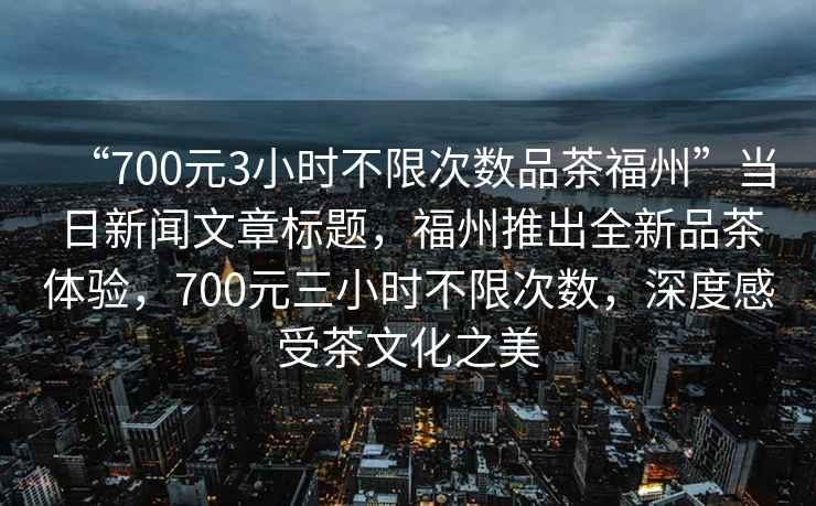 “700元3小時不限次數品茶福州”當日新聞文章標題，福州推出全新品茶體驗，700元三小時不限次數，深度感受茶文化之美