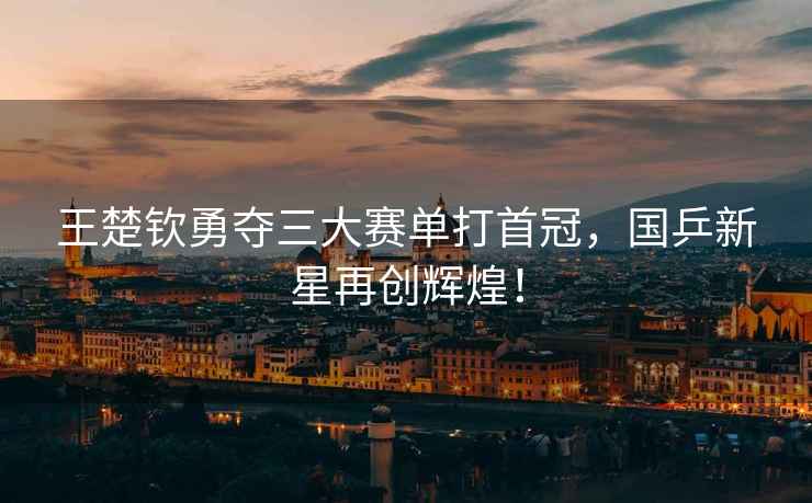 王楚欽勇奪三大賽單打首冠，國(guó)乒新星再創(chuàng)輝煌！