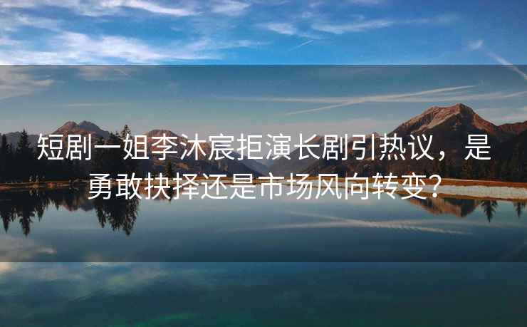 短劇一姐李沐宸拒演長劇引熱議，是勇敢抉擇還是市場風向轉變？