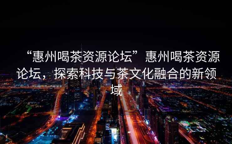 “惠州喝茶資源論壇”惠州喝茶資源論壇，探索科技與茶文化融合的新領(lǐng)域
