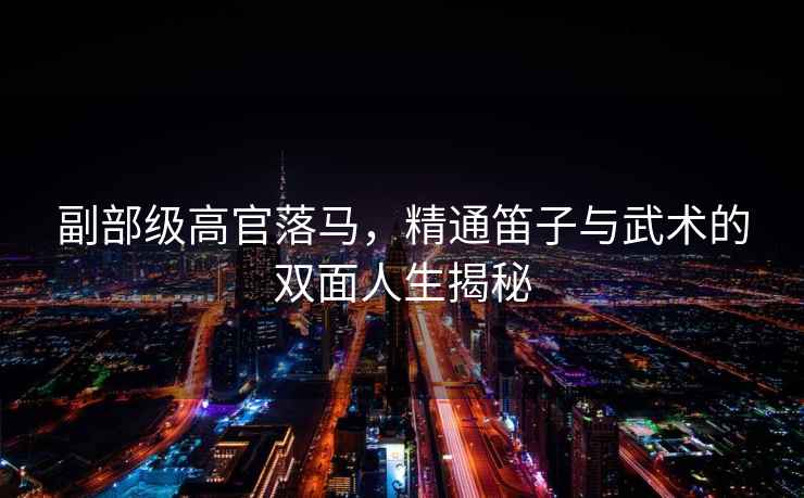 副部級(jí)高官落馬，精通笛子與武術(shù)的雙面人生揭秘