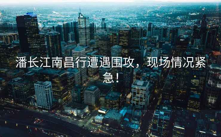 潘長江南昌行遭遇圍攻，現(xiàn)場情況緊急！