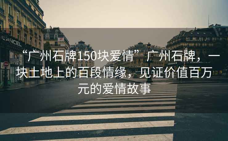 “廣州石牌150塊愛情”廣州石牌，一塊土地上的百段情緣，見證價值百萬元的愛情故事