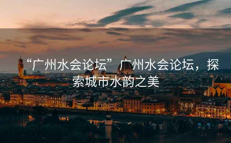 “廣州水會論壇”廣州水會論壇，探索城市水韻之美