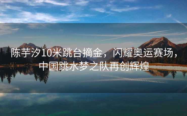 陳芋汐10米跳臺(tái)摘金，閃耀奧運(yùn)賽場(chǎng)，中國(guó)跳水夢(mèng)之隊(duì)再創(chuàng)輝煌