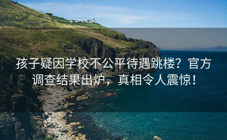 孩子疑因?qū)W校不公平待遇跳樓？官方調(diào)查結(jié)果出爐，真相令人震驚！
