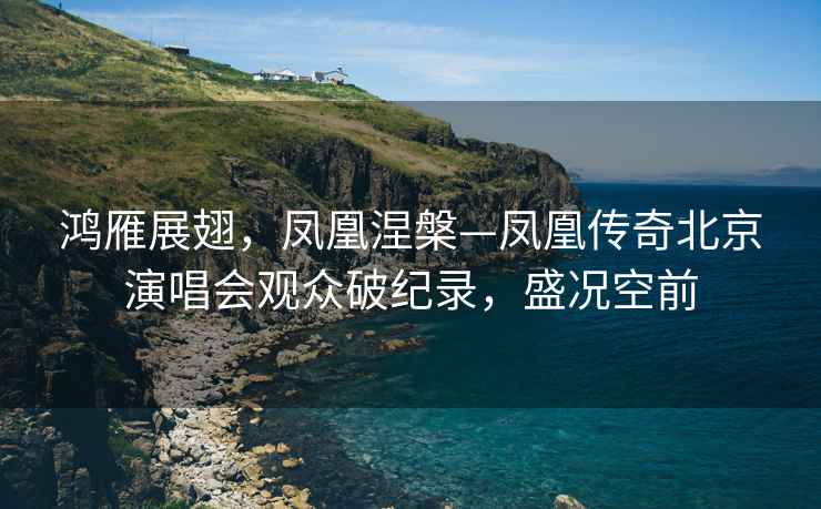 鴻雁展翅，鳳凰涅槃—鳳凰傳奇北京演唱會觀眾破紀錄，盛況空前