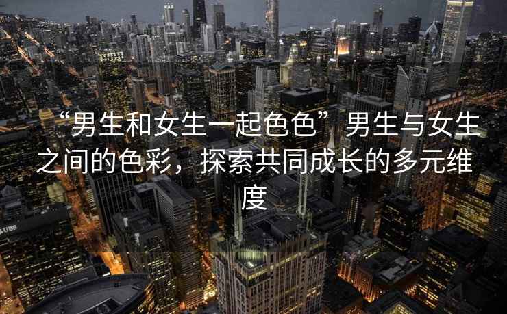 “男生和女生一起色色”男生與女生之間的色彩，探索共同成長(zhǎng)的多元維度