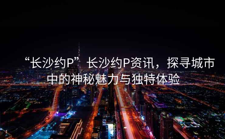 “長沙約P”長沙約P資訊，探尋城市中的神秘魅力與獨特體驗