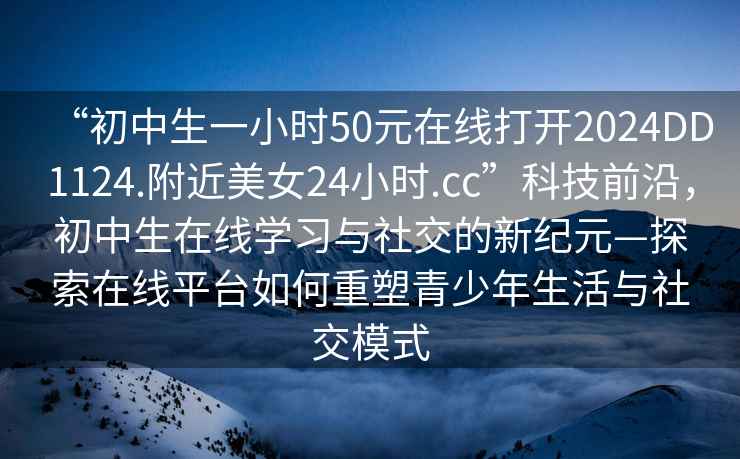 “初中生一小時50元在線打開2024DD1124.附近美女24小時.cc”科技前沿，初中生在線學習與社交的新紀元—探索在線平臺如何重塑青少年生活與社交模式