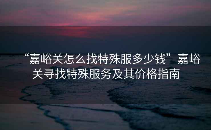 “嘉峪關(guān)怎么找特殊服多少錢(qián)”嘉峪關(guān)尋找特殊服務(wù)及其價(jià)格指南