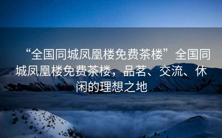 “全國(guó)同城鳳凰樓免費(fèi)茶樓”全國(guó)同城鳳凰樓免費(fèi)茶樓，品茗、交流、休閑的理想之地