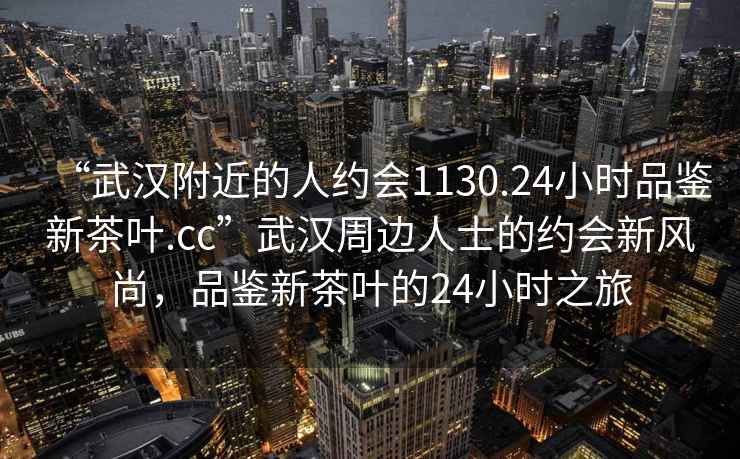 “武漢附近的人約會1130.24小時品鑒新茶葉.cc”武漢周邊人士的約會新風(fēng)尚，品鑒新茶葉的24小時之旅
