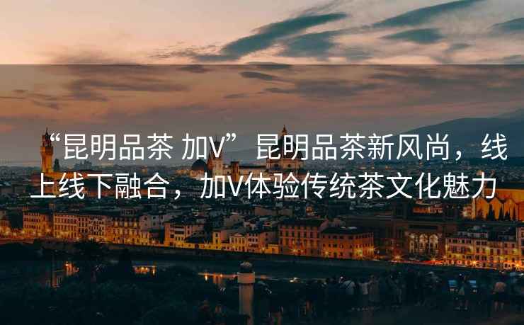 “昆明品茶 加V”昆明品茶新風(fēng)尚，線上線下融合，加V體驗傳統(tǒng)茶文化魅力