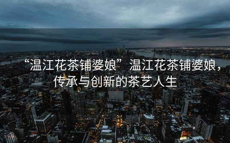 “溫江花茶鋪婆娘”溫江花茶鋪婆娘，傳承與創(chuàng)新的茶藝人生