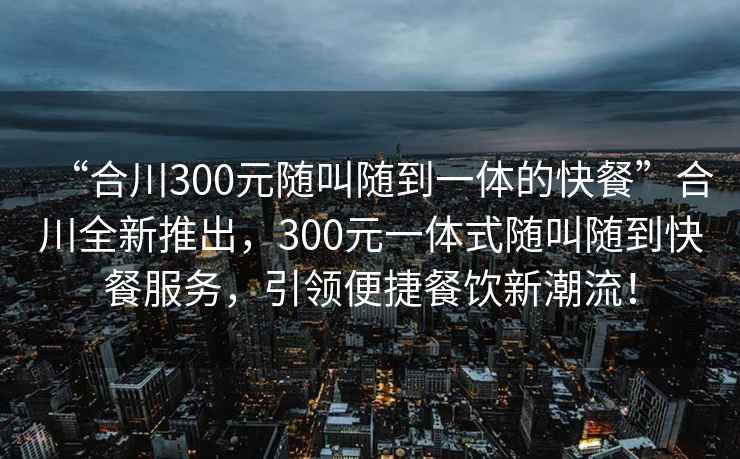 “合川300元隨叫隨到一體的快餐”合川全新推出，300元一體式隨叫隨到快餐服務(wù)，引領(lǐng)便捷餐飲新潮流！