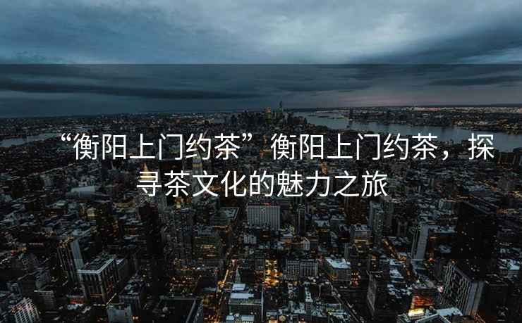“衡陽上門約茶”衡陽上門約茶，探尋茶文化的魅力之旅